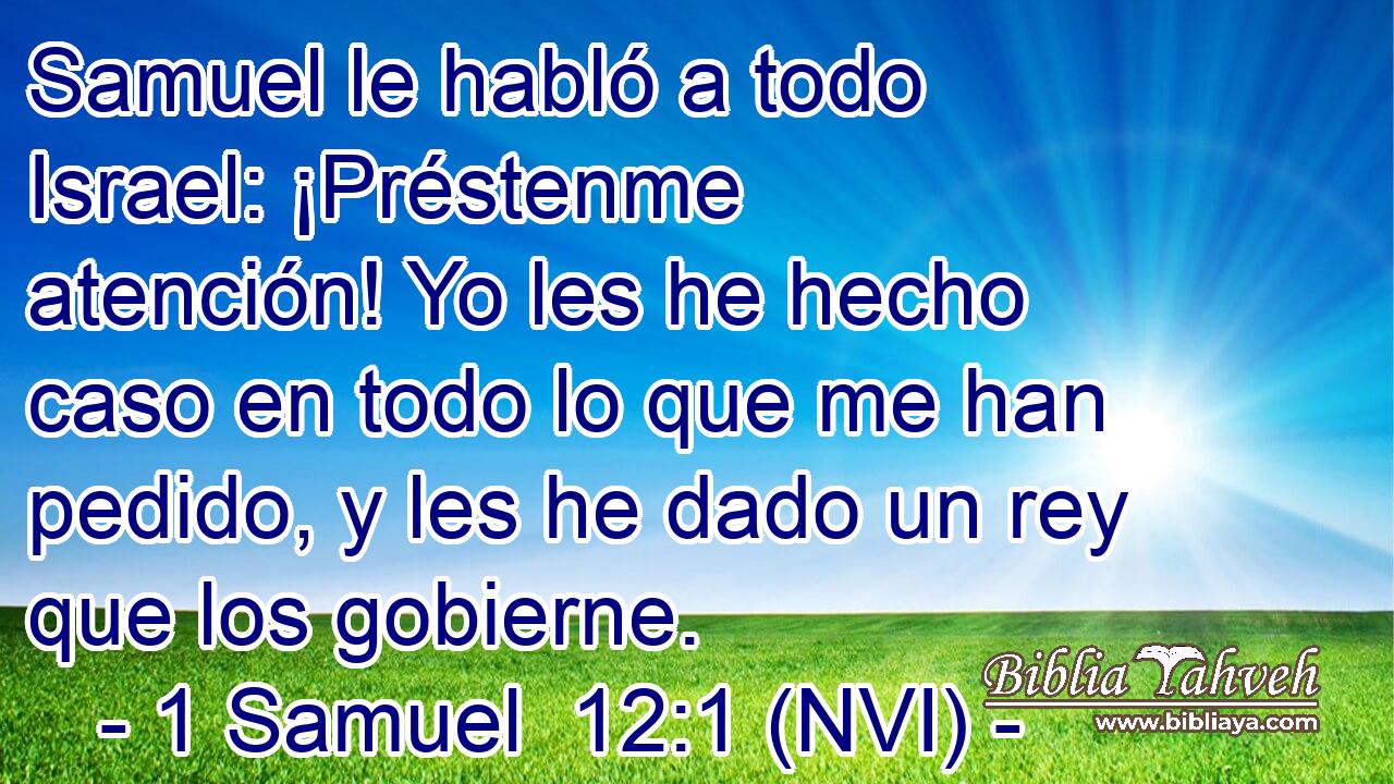  Samuel le habló a todo Israel: ¡Préstenme atención! Yo les he hecho caso en todo lo que me han pedido, y les he dado un rey que los gobierne. 