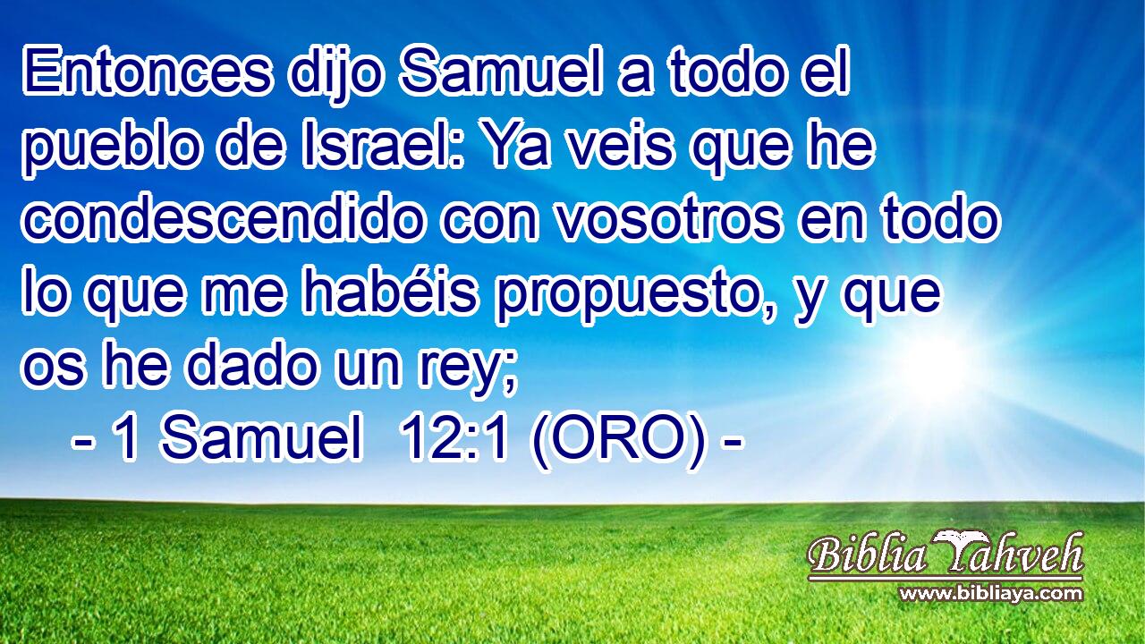  Entonces dijo Samuel a todo el pueblo de Israel: Ya veis que he condescendido con vosotros en todo lo que me habéis propuesto, y que os he dado un rey; 