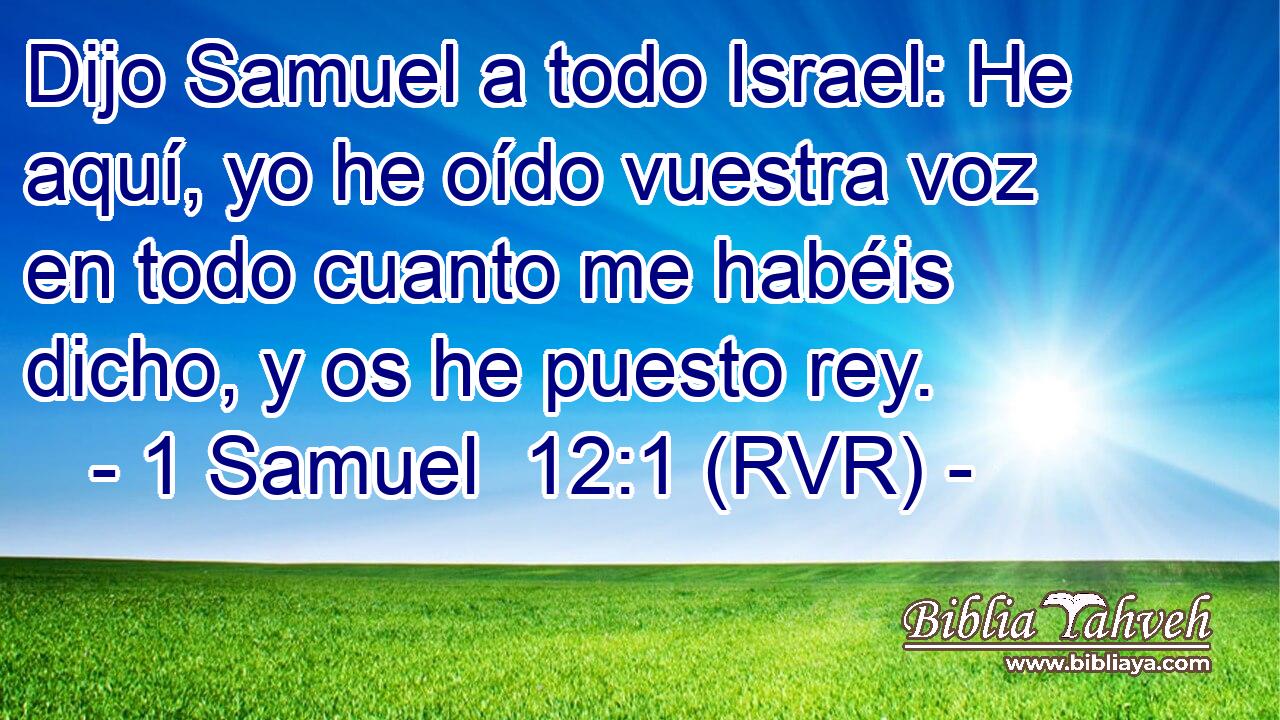 Dijo Samuel a todo Israel: He aquí, yo he oído vuestra voz en todo cuanto me habéis dicho, y os he puesto rey.