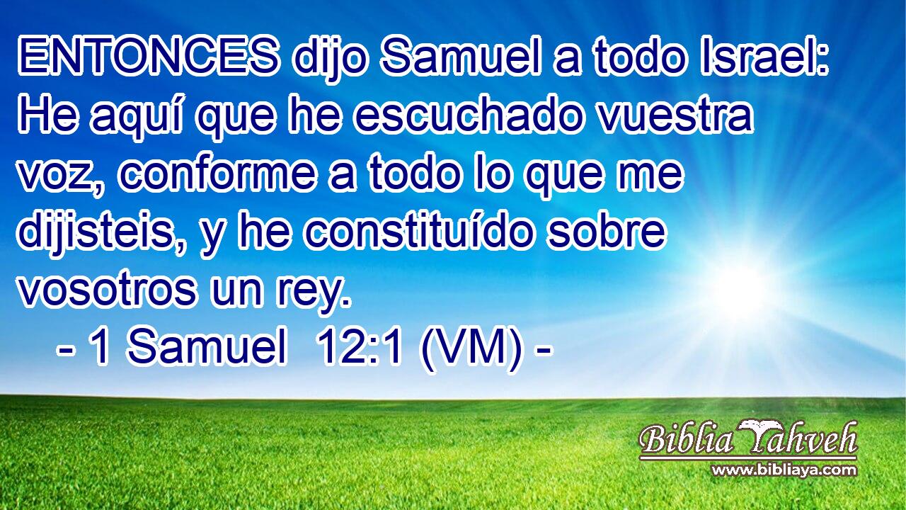  ENTONCES dijo Samuel a todo Israel: He aquí que he escuchado vuestra voz, conforme a todo lo que me dijisteis, y he constituído sobre vosotros un rey. 