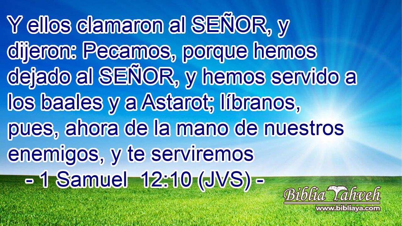 Y ellos clamaron al SEÑOR, y dijeron: Pecamos, porque hemos dejado al SEÑOR, y hemos servido a los baales y a Astarot; líbranos, pues, ahora de la mano de nuestros enemigos, y te serviremos