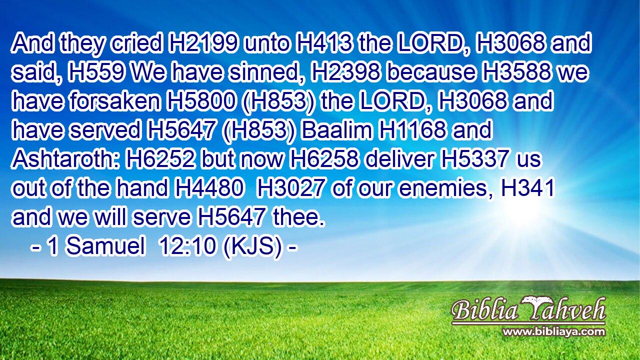 And they cried H2199 unto H413 the LORD, H3068 and said, H559 We have sinned, H2398 because H3588 we have forsaken H5800 (H853) the LORD, H3068 and have served H5647 (H853) Baalim H1168 and Ashtaroth: H6252 but now H6258 deliver H5337 us out of the hand H4480  H3027 of our enemies, H341 and we will serve H5647 thee.