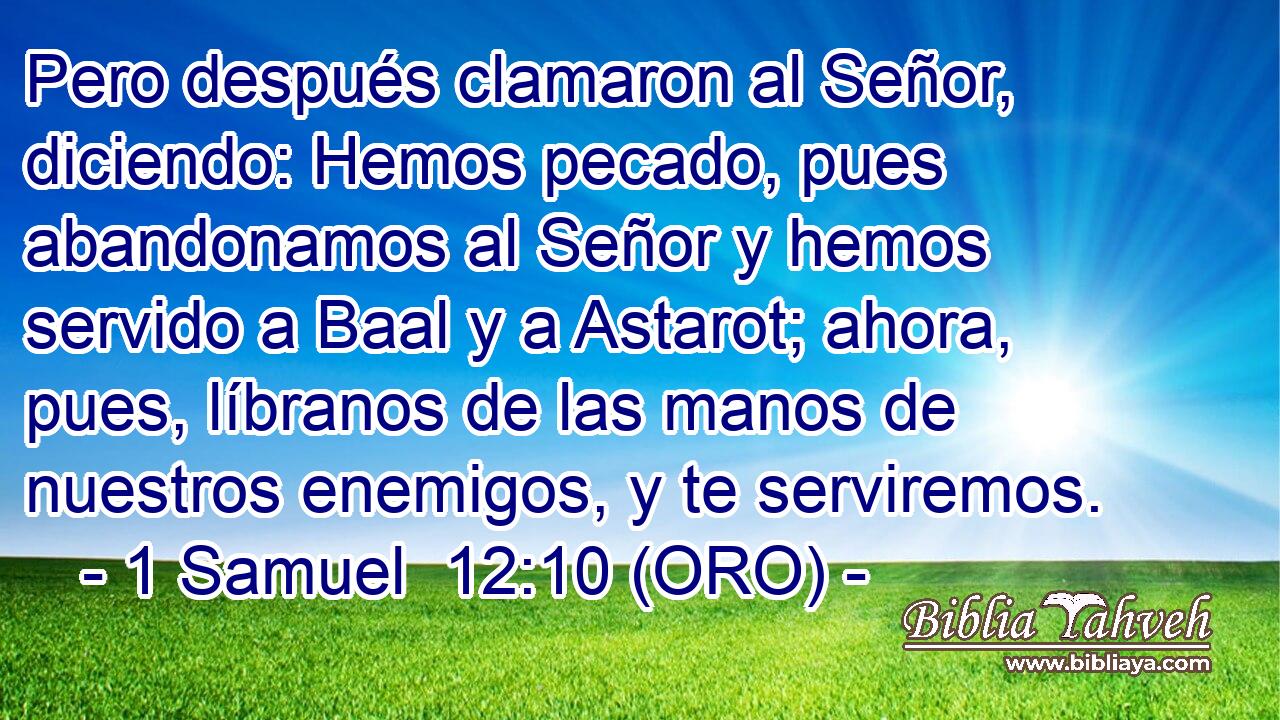  Pero después clamaron al Señor, diciendo: Hemos pecado, pues abandonamos al Señor y hemos servido a Baal y a Astarot; ahora, pues, líbranos de las manos de nuestros enemigos, y te serviremos. 