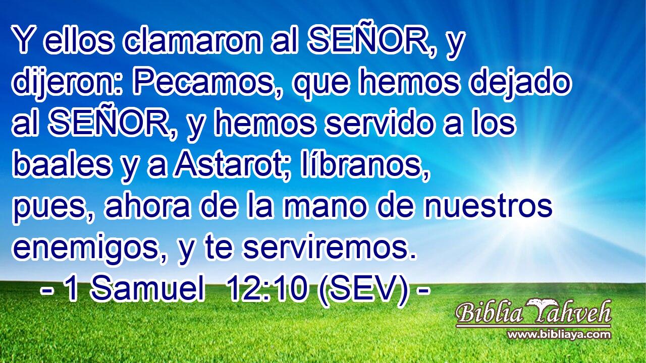 Y ellos clamaron al SEÑOR, y dijeron: Pecamos, que hemos dejado al SEÑOR, y hemos servido a los baales y a Astarot; líbranos, pues, ahora de la mano de nuestros enemigos, y te serviremos.