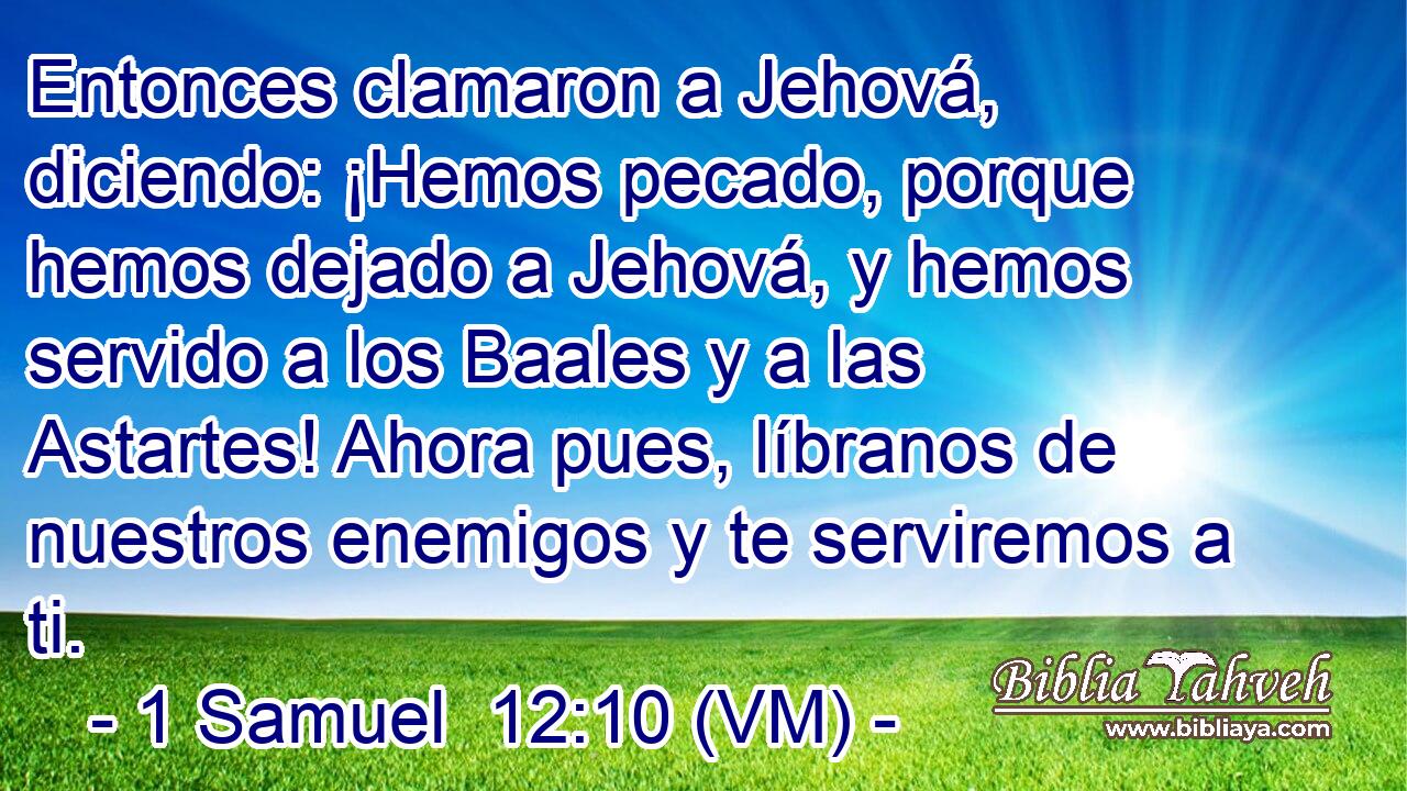  Entonces clamaron a Jehová, diciendo: ¡Hemos pecado, porque hemos dejado a Jehová, y hemos servido a los Baales y a las Astartes! Ahora pues, líbranos de nuestros enemigos y te serviremos a ti. 