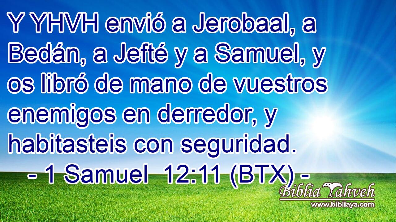 Y YHVH envió a Jerobaal, a Bedán, a Jefté y a Samuel, y os libró de mano de vuestros enemigos en derredor, y habitasteis con seguridad.