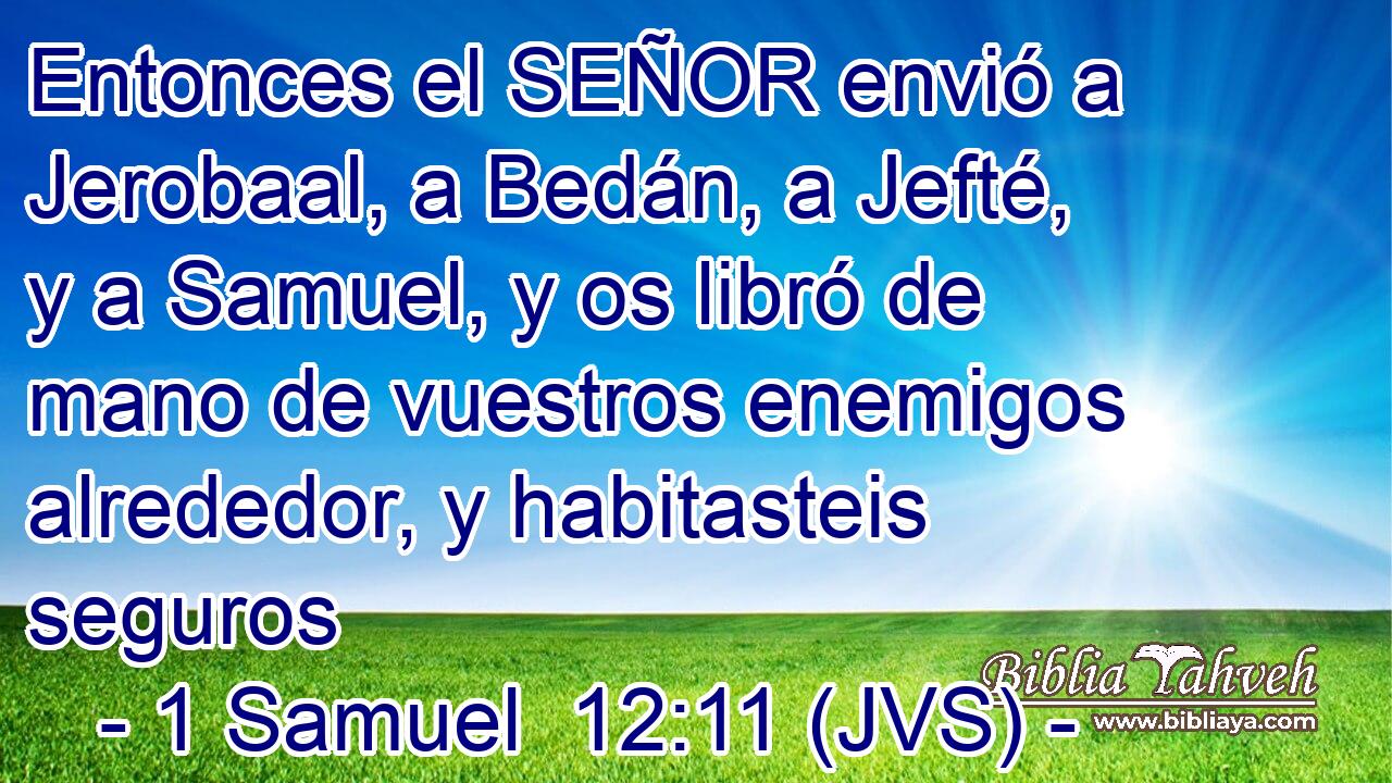 Entonces el SEÑOR envió a Jerobaal, a Bedán, a Jefté, y a Samuel, y os libró de mano de vuestros enemigos alrededor, y habitasteis seguros