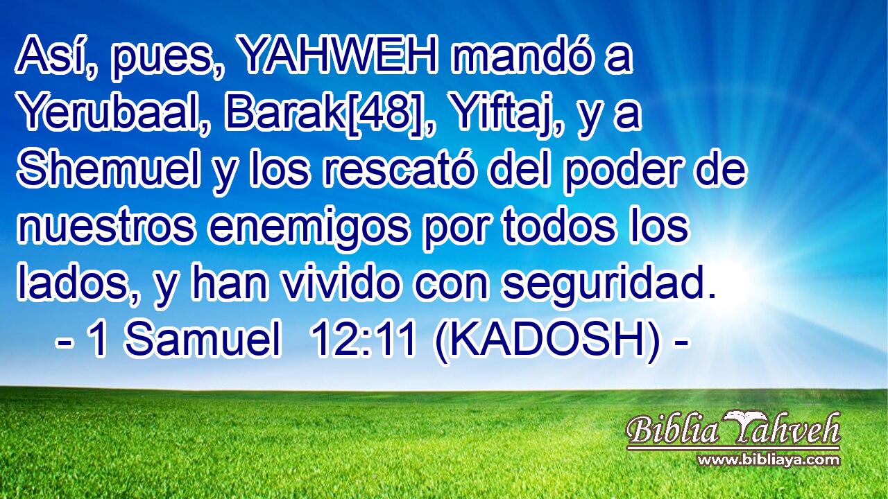  Así, pues, YAHWEH mandó a Yerubaal, Barak[48], Yiftaj, y a Shemuel y los rescató del poder de nuestros enemigos por todos los lados, y han vivido con seguridad. 