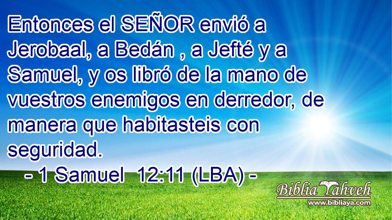 Entonces el SEÑOR envió a Jerobaal, a Bedán , a Jefté y a Samuel, y os libró de la mano de vuestros enemigos en derredor, de manera que habitasteis con seguridad.