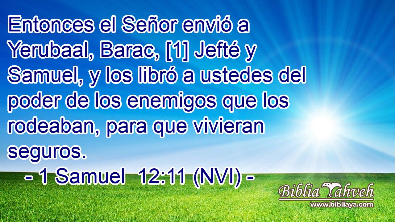 Entonces el Señor envió a Yerubaal, Barac, [1] Jefté y Samuel, y los libró a ustedes del poder de los enemigos que los rodeaban, para que vivieran seguros. 