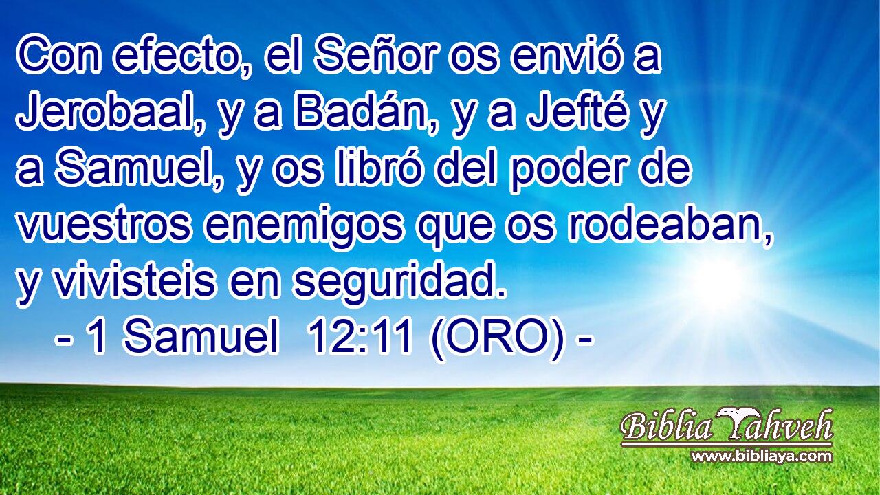  Con efecto, el Señor os envió a Jerobaal, y a Badán, y a Jefté y a Samuel, y os libró del poder de vuestros enemigos que os rodeaban, y vivisteis en seguridad. 