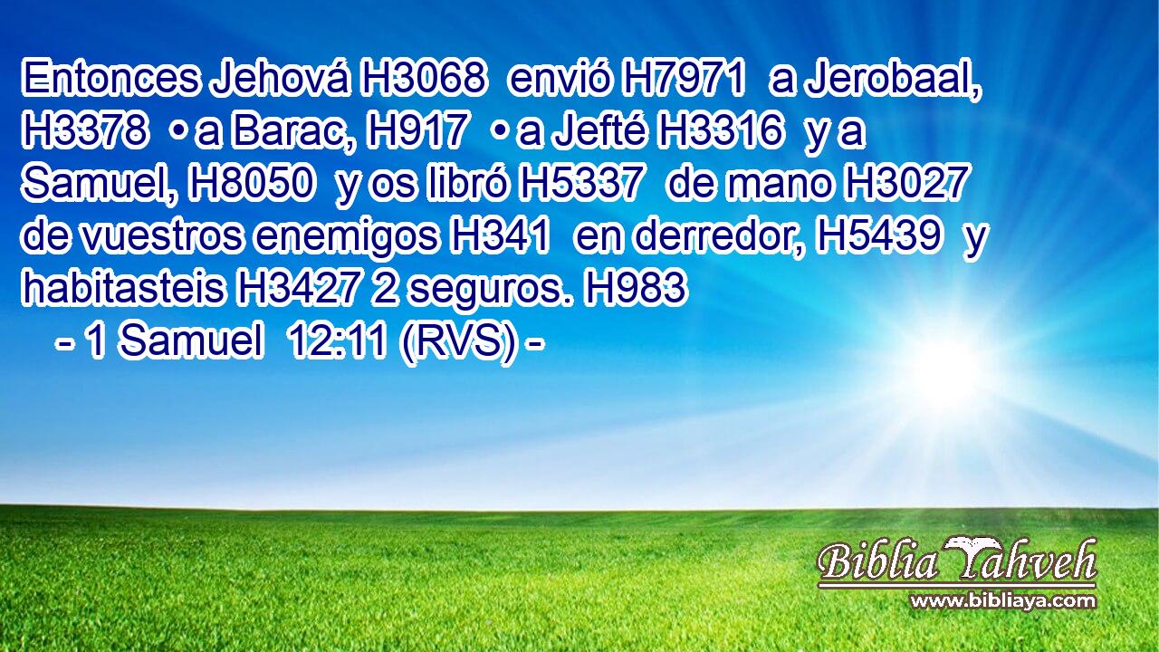 Entonces Jehová H3068  envió H7971  a Jerobaal, H3378  • a Barac, H917  • a Jefté H3316  y a Samuel, H8050  y os libró H5337  de mano H3027  de vuestros enemigos H341  en derredor, H5439  y habitasteis H3427 2 seguros. H983  