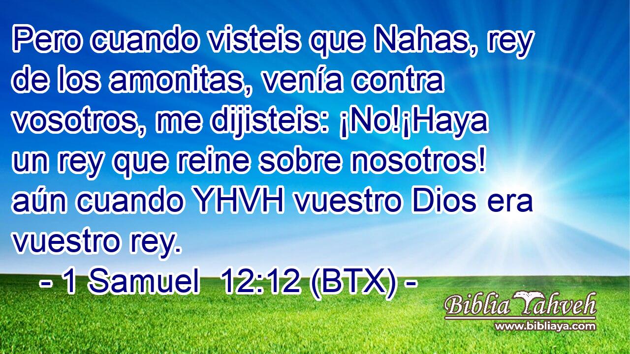 Pero cuando visteis que Nahas, rey de los amonitas, venía contra vosotros, me dijisteis: ¡No!¡Haya un rey que reine sobre nosotros! aún cuando YHVH vuestro Dios era vuestro rey.