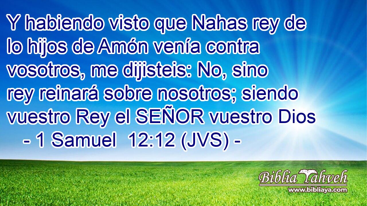 Y habiendo visto que Nahas rey de lo hijos de Amón venía contra vosotros, me dijisteis: No, sino rey reinará sobre nosotros; siendo vuestro Rey el SEÑOR vuestro Dios