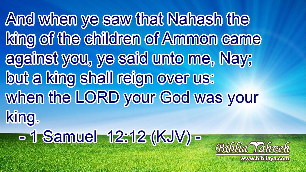 And when ye saw that Nahash the king of the children of Ammon came against you, ye said unto me, Nay; but a king shall reign over us: when the LORD your God was your king.