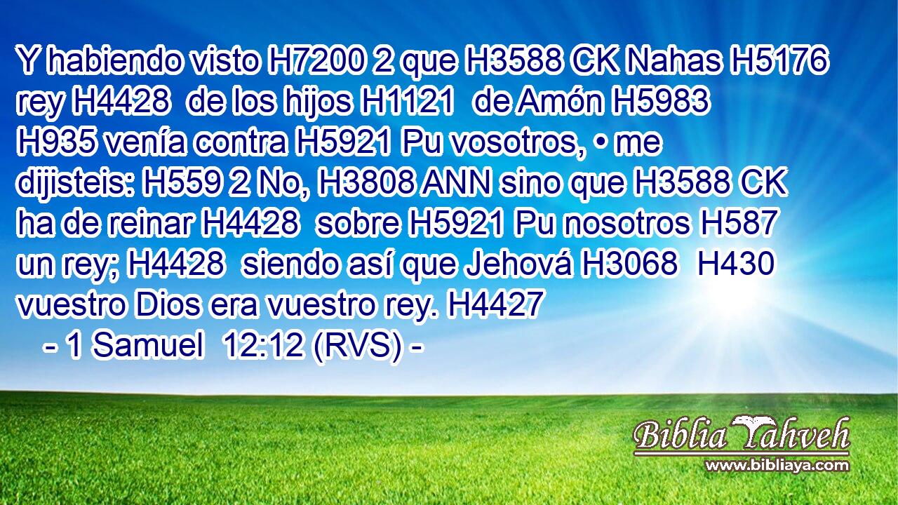Y habiendo visto H7200 2 que H3588 CK Nahas H5176  rey H4428  de los hijos H1121  de Amón H5983  H935 venía contra H5921 Pu vosotros, • me dijisteis: H559 2 No, H3808 ANN sino que H3588 CK ha de reinar H4428  sobre H5921 Pu nosotros H587  un rey; H4428  siendo así que Jehová H3068  H430 vuestro Dios era vuestro rey. H4427  