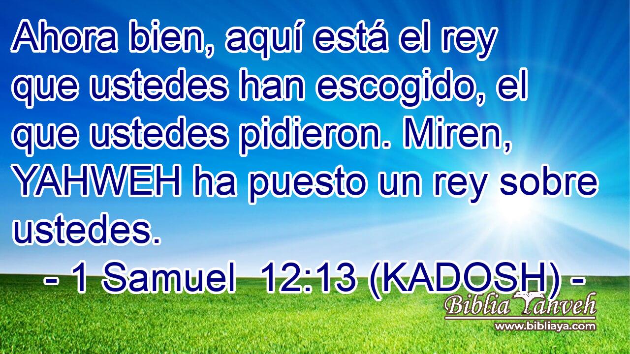  Ahora bien, aquí está el rey que ustedes han escogido, el que ustedes pidieron. Miren, YAHWEH ha puesto un rey sobre ustedes. 