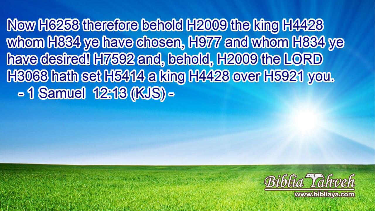Now H6258 therefore behold H2009 the king H4428 whom H834 ye have chosen, H977 and whom H834 ye have desired! H7592 and, behold, H2009 the LORD H3068 hath set H5414 a king H4428 over H5921 you.