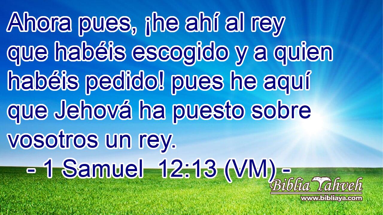  Ahora pues, ¡he ahí al rey que habéis escogido y a quien habéis pedido! pues he aquí que Jehová ha puesto sobre vosotros un rey. 