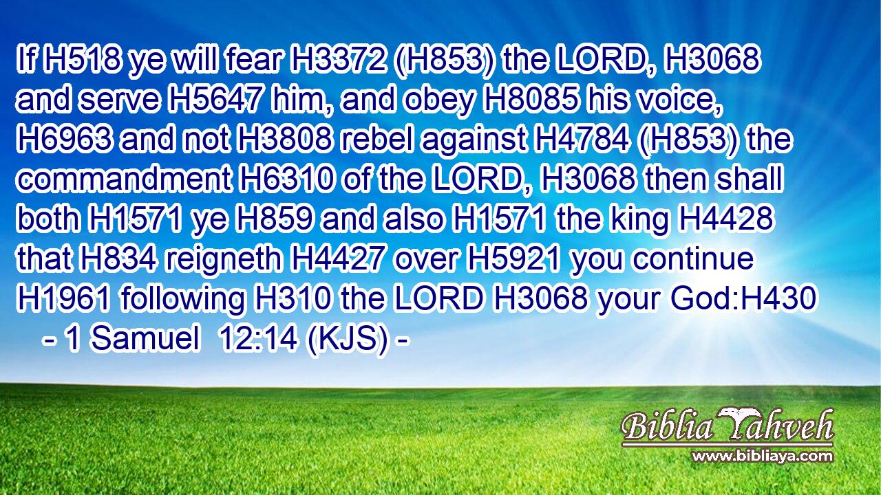 If H518 ye will fear H3372 (H853) the LORD, H3068 and serve H5647 him, and obey H8085 his voice, H6963 and not H3808 rebel against H4784 (H853) the commandment H6310 of the LORD, H3068 then shall both H1571 ye H859 and also H1571 the king H4428 that H834 reigneth H4427 over H5921 you continue H1961 following H310 the LORD H3068 your God:H430