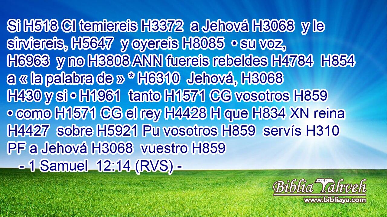 Si H518 CI temiereis H3372  a Jehová H3068  y le sirviereis, H5647  y oyereis H8085  • su voz, H6963  y no H3808 ANN fuereis rebeldes H4784  H854 a « la palabra de » * H6310  Jehová, H3068  H430 y si • H1961  tanto H1571 CG vosotros H859  • como H1571 CG el rey H4428 H que H834 XN reina H4427  sobre H5921 Pu vosotros H859  servís H310 PF a Jehová H3068  vuestro H859 