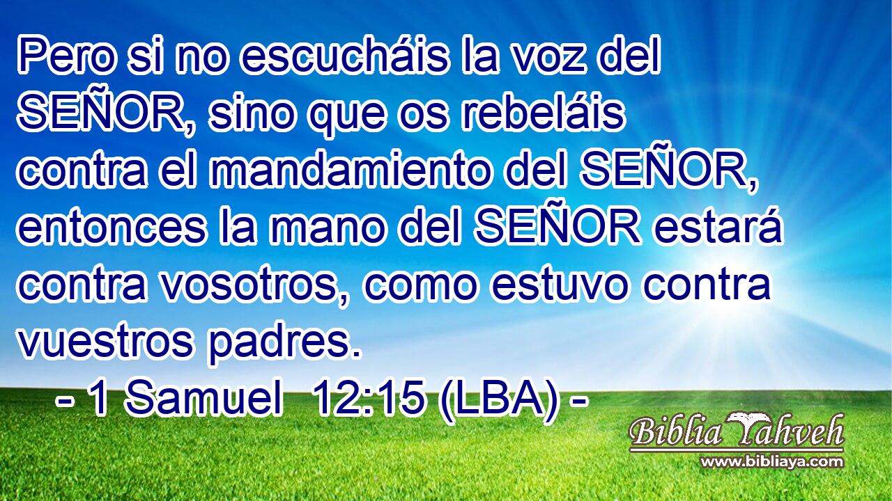Pero si no escucháis la voz del SEÑOR, sino que os rebeláis contra el mandamiento del SEÑOR, entonces la mano del SEÑOR estará contra vosotros, como estuvo contra vuestros padres.