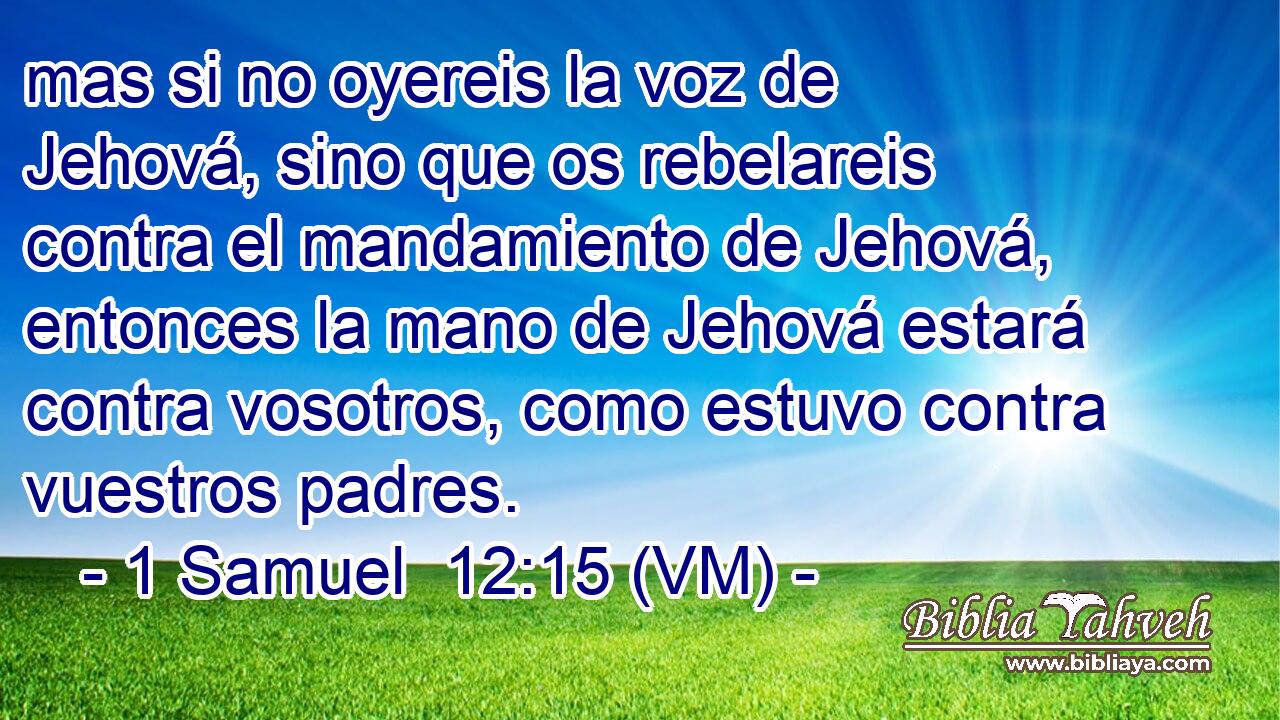  mas si no oyereis la voz de Jehová, sino que os rebelareis contra el mandamiento de Jehová, entonces la mano de Jehová estará contra vosotros, como estuvo contra vuestros padres. 