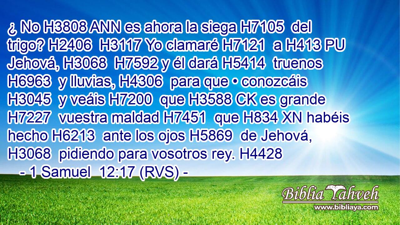 ¿ No H3808 ANN es ahora la siega H7105  del trigo? H2406  H3117 Yo clamaré H7121  a H413 PU Jehová, H3068  H7592 y él dará H5414  truenos H6963  y lluvias, H4306  para que • conozcáis H3045  y veáis H7200  que H3588 CK es grande H7227  vuestra maldad H7451  que H834 XN habéis hecho H6213  ante los ojos H5869  de Jehová, H3068  pidiendo para vosotros rey. H4428  