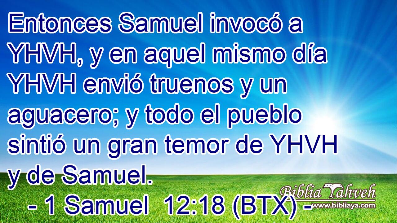Entonces Samuel invocó a YHVH, y en aquel mismo día YHVH envió truenos y un aguacero; y todo el pueblo sintió un gran temor de YHVH y de Samuel.
