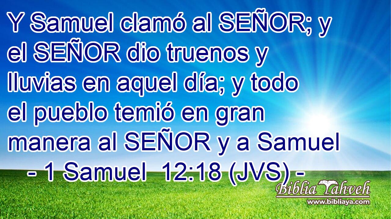 Y Samuel clamó al SEÑOR; y el SEÑOR dio truenos y lluvias en aquel día; y todo el pueblo temió en gran manera al SEÑOR y a Samuel