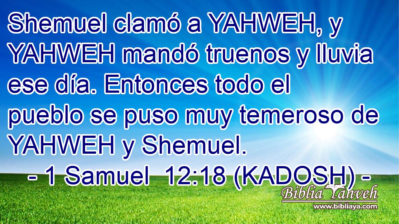  Shemuel clamó a YAHWEH, y YAHWEH mandó truenos y lluvia ese día. Entonces todo el pueblo se puso muy temeroso de YAHWEH y Shemuel. 