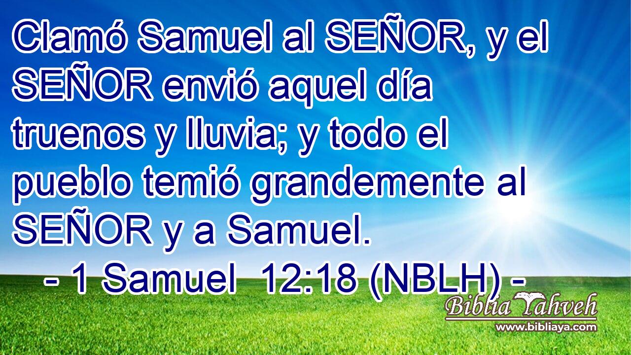  Clamó Samuel al SEÑOR, y el SEÑOR envió aquel día truenos y lluvia; y todo el pueblo temió grandemente al SEÑOR y a Samuel. 