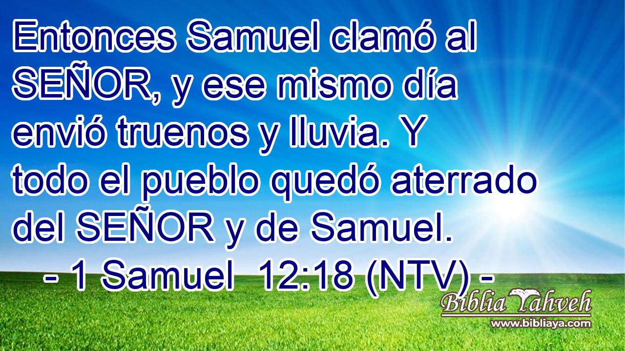 Entonces Samuel clamó al SEÑOR, y ese mismo día envió truenos y lluvia. Y todo el pueblo quedó aterrado del SEÑOR y de Samuel.