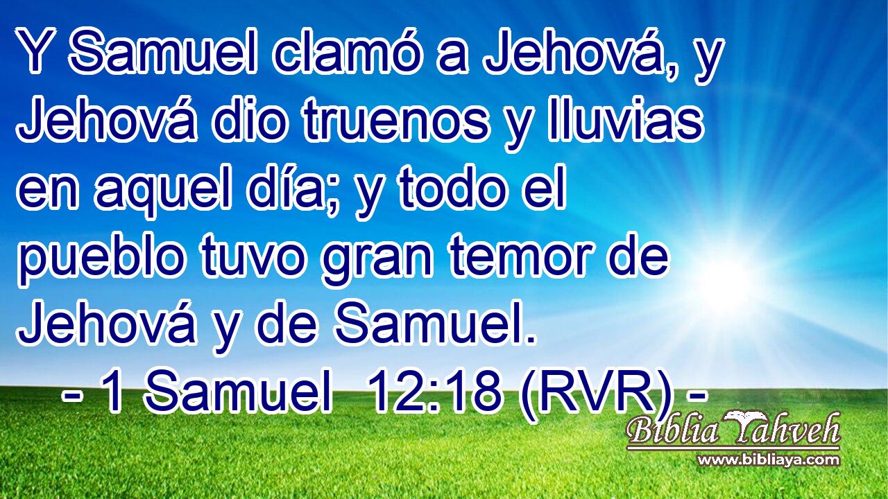 Y Samuel clamó a Jehová, y Jehová dio truenos y lluvias en aquel día; y todo el pueblo tuvo gran temor de Jehová y de Samuel.