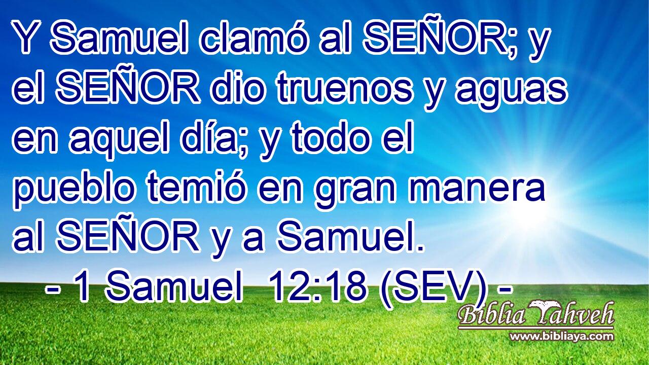 Y Samuel clamó al SEÑOR; y el SEÑOR dio truenos y aguas en aquel día; y todo el pueblo temió en gran manera al SEÑOR y a Samuel.