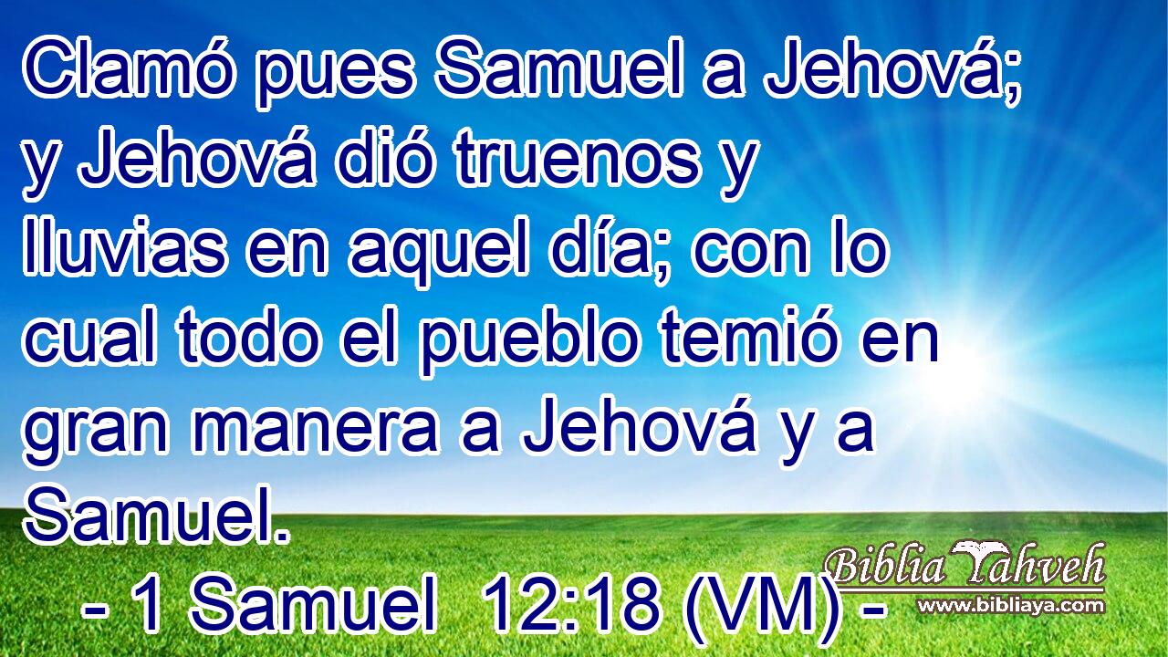 Clamó pues Samuel a Jehová; y Jehová dió truenos y lluvias en aquel día; con lo cual todo el pueblo temió en gran manera a Jehová y a Samuel. 