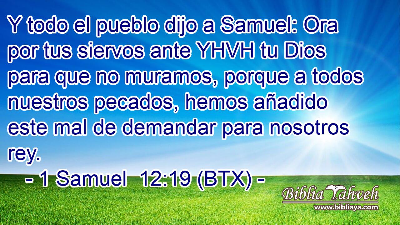 Y todo el pueblo dijo a Samuel: Ora por tus siervos ante YHVH tu Dios para que no muramos, porque a todos nuestros pecados, hemos añadido este mal de demandar para nosotros rey.