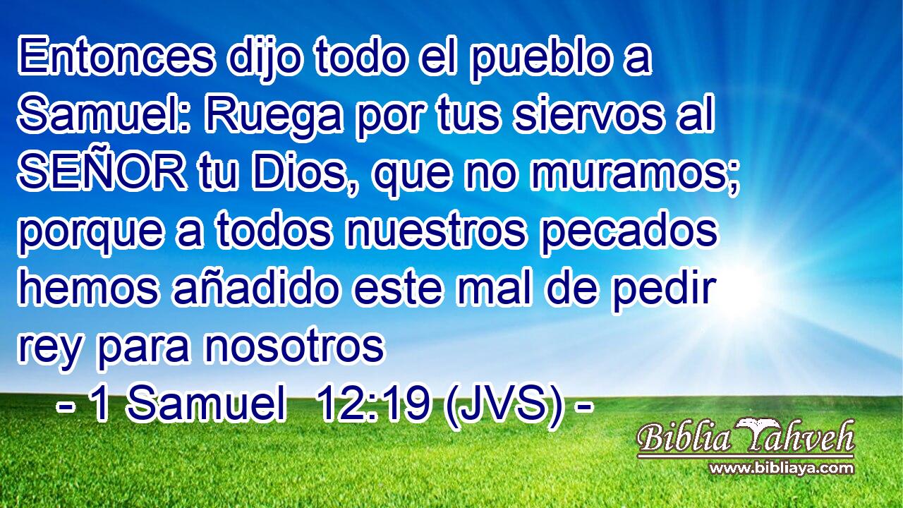 Entonces dijo todo el pueblo a Samuel: Ruega por tus siervos al SEÑOR tu Dios, que no muramos; porque a todos nuestros pecados hemos añadido este mal de pedir rey para nosotros