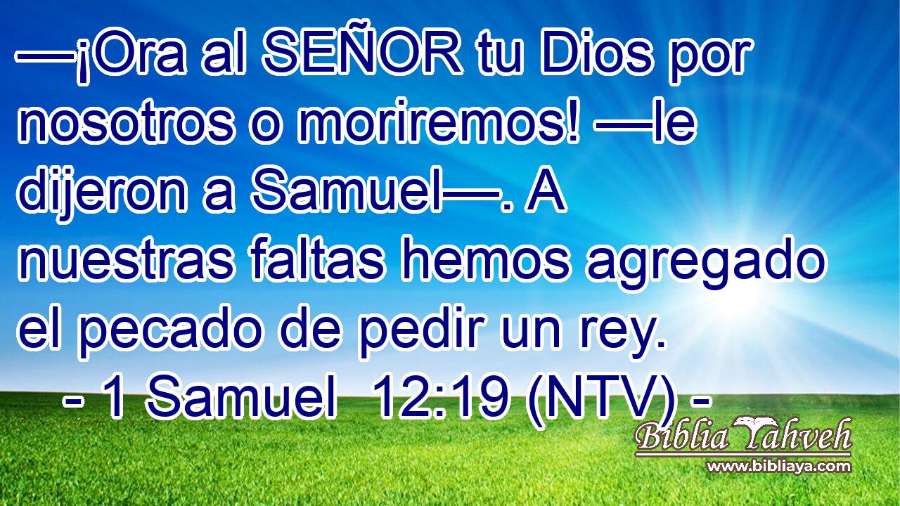 —¡Ora al SEÑOR tu Dios por nosotros o moriremos! —le dijeron a Samuel—. A nuestras faltas hemos agregado el pecado de pedir un rey.