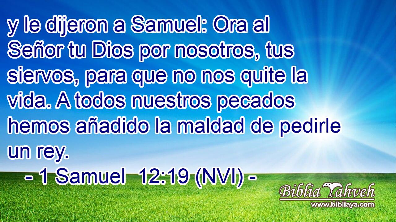  y le dijeron a Samuel: Ora al Señor tu Dios por nosotros, tus siervos, para que no nos quite la vida. A todos nuestros pecados hemos añadido la maldad de pedirle un rey. 