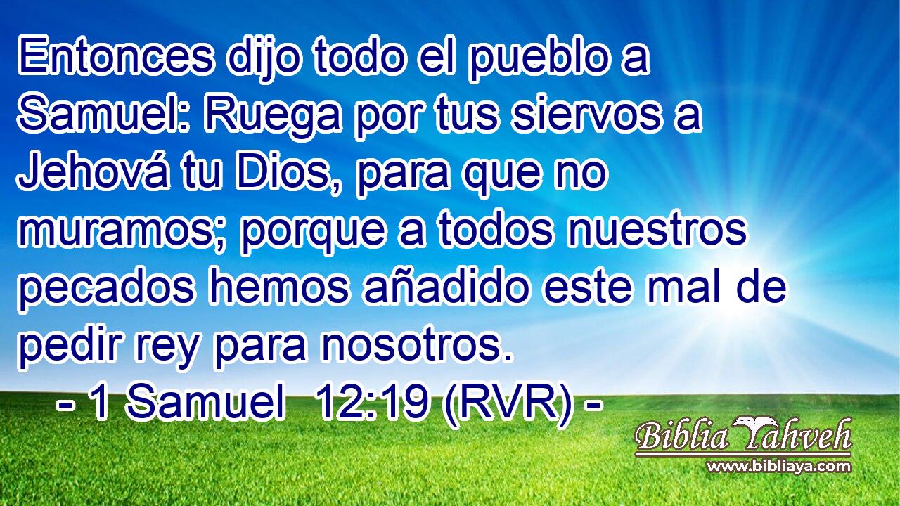 Entonces dijo todo el pueblo a Samuel: Ruega por tus siervos a Jehová tu Dios, para que no muramos; porque a todos nuestros pecados hemos añadido este mal de pedir rey para nosotros.