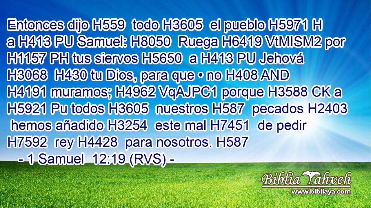 Entonces dijo H559  todo H3605  el pueblo H5971 H a H413 PU Samuel: H8050  Ruega H6419 VtMISM2 por H1157 PH tus siervos H5650  a H413 PU Jehová H3068  H430 tu Dios, para que • no H408 AND H4191 muramos; H4962 VqAJPC1 porque H3588 CK a H5921 Pu todos H3605  nuestros H587  pecados H2403  hemos añadido H3254  este mal H7451  de pedir H7592  rey H4428  para nosotros. H587  