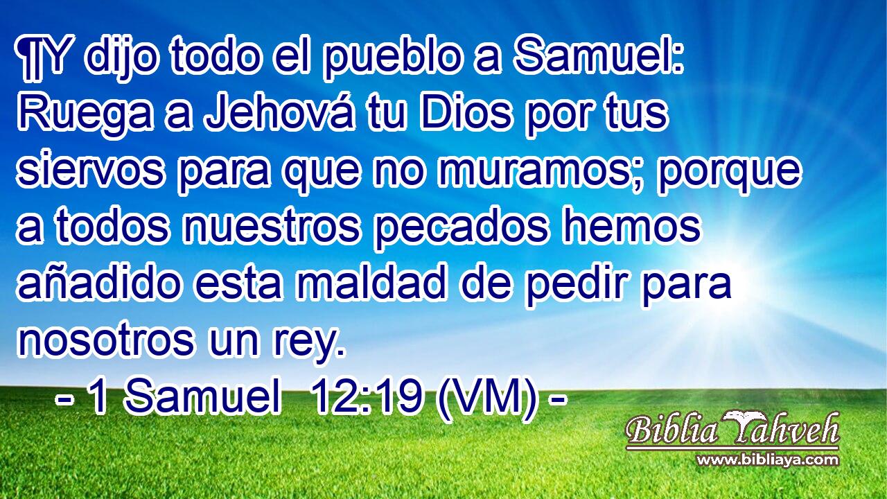  ¶Y dijo todo el pueblo a Samuel: Ruega a Jehová tu Dios por tus siervos para que no muramos; porque a todos nuestros pecados hemos añadido esta maldad de pedir para nosotros un rey. 