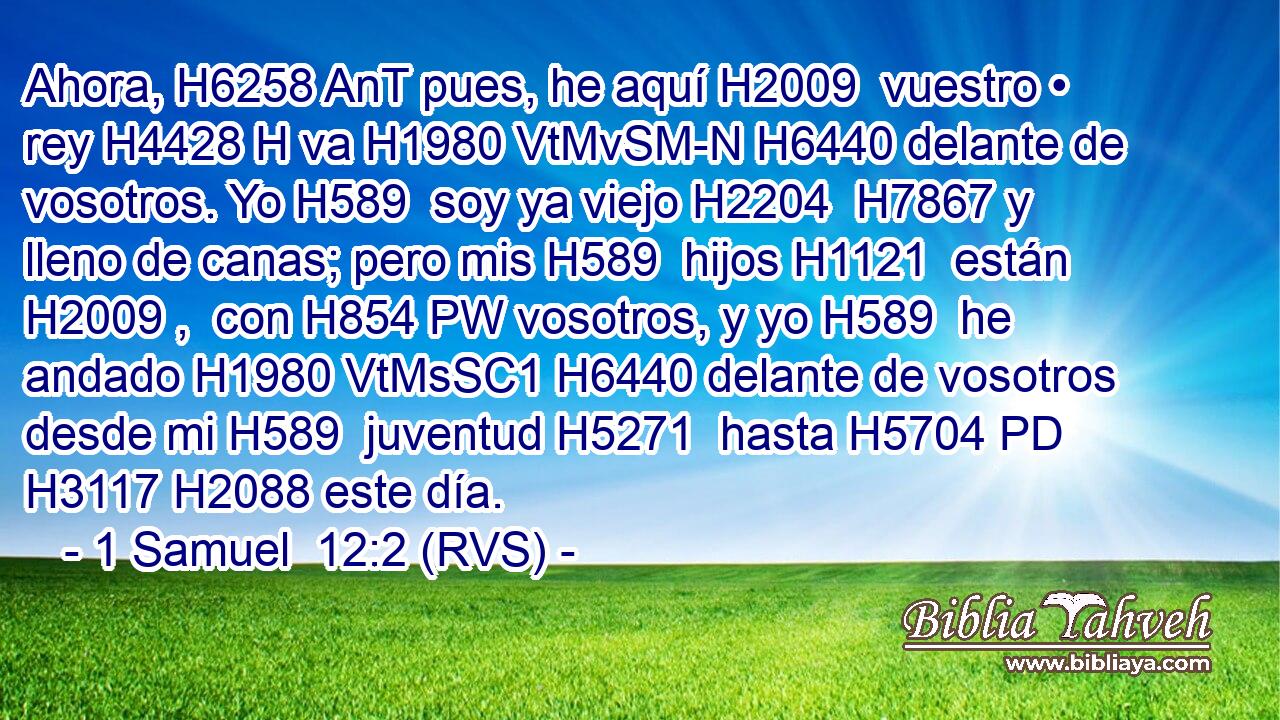 Ahora, H6258 AnT pues, he aquí H2009  vuestro • rey H4428 H va H1980 VtMvSM-N H6440 delante de vosotros. Yo H589  soy ya viejo H2204  H7867 y lleno de canas; pero mis H589  hijos H1121  están H2009 ,  con H854 PW vosotros, y yo H589  he andado H1980 VtMsSC1 H6440 delante de vosotros desde mi H589  juventud H5271  hasta H5704 PD H3117 H2088 este día. 