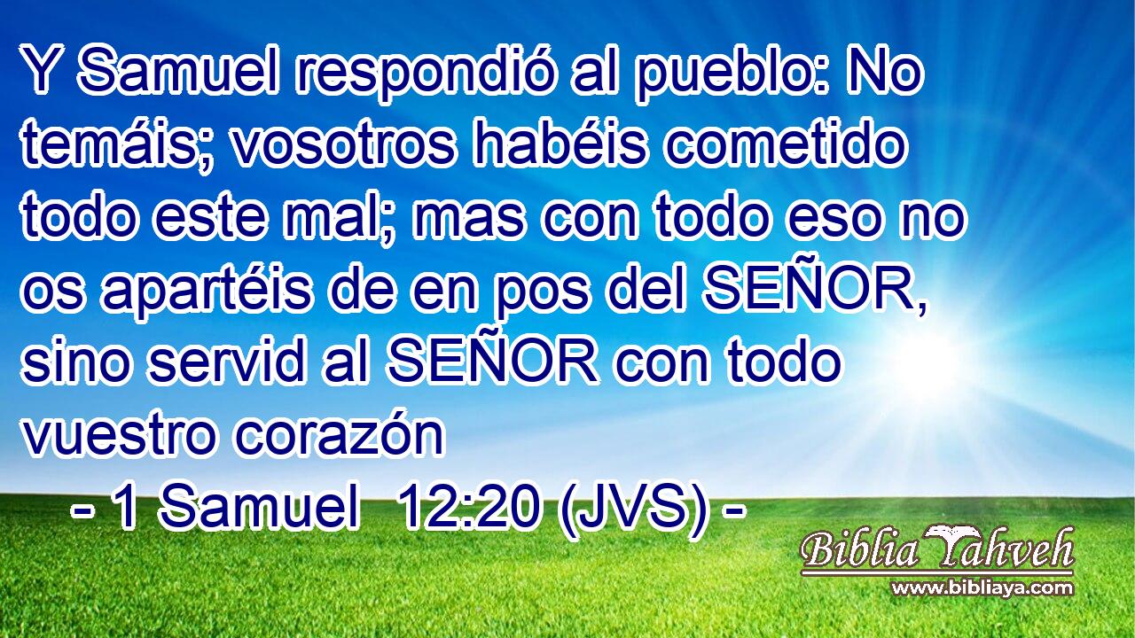 Y Samuel respondió al pueblo: No temáis; vosotros habéis cometido todo este mal; mas con todo eso no os apartéis de en pos del SEÑOR, sino servid al SEÑOR con todo vuestro corazón