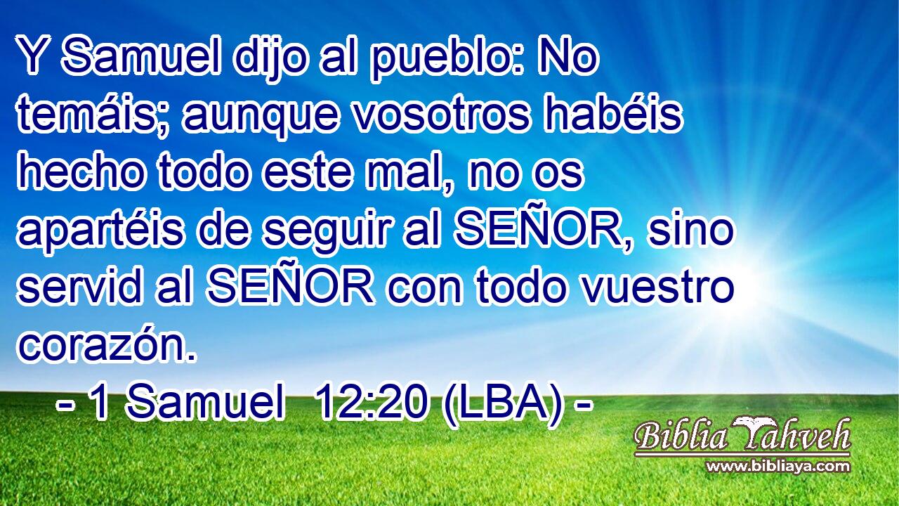 Y Samuel dijo al pueblo: No temáis; aunque vosotros habéis hecho todo este mal, no os apartéis de seguir al SEÑOR, sino servid al SEÑOR con todo vuestro corazón.