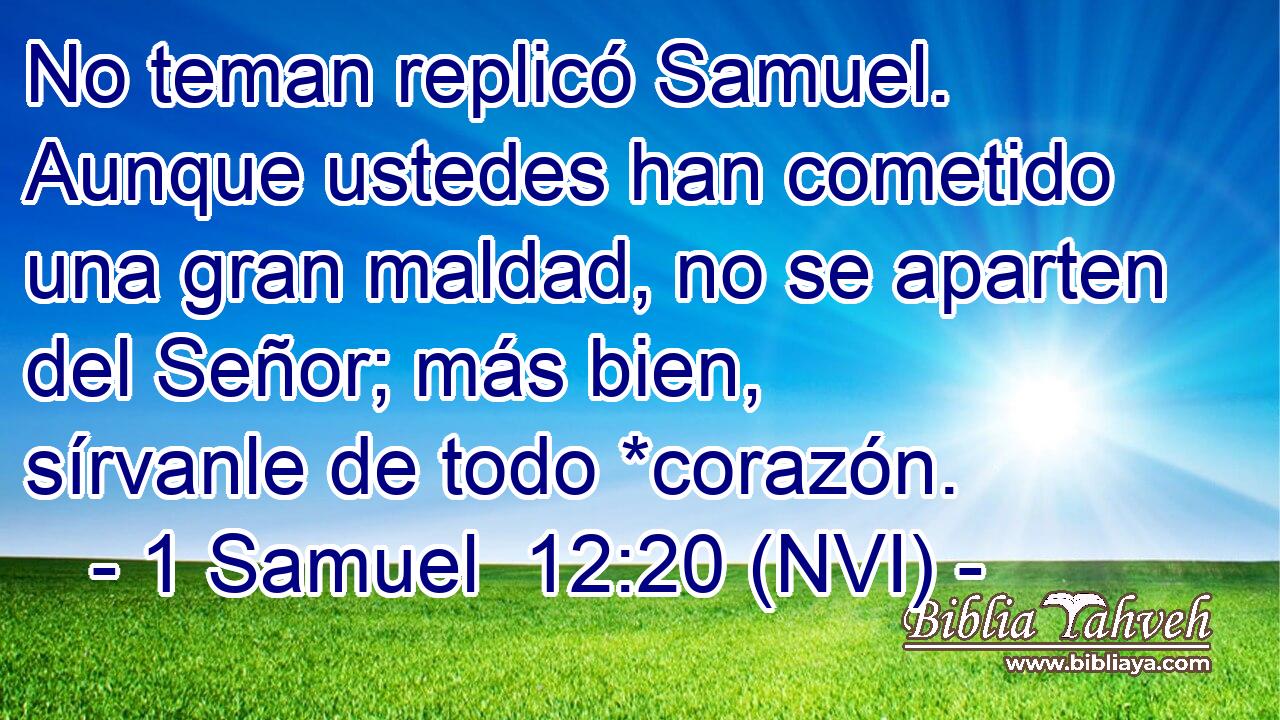  No teman replicó Samuel. Aunque ustedes han cometido una gran maldad, no se aparten del Señor; más bien, sírvanle de todo *corazón. 