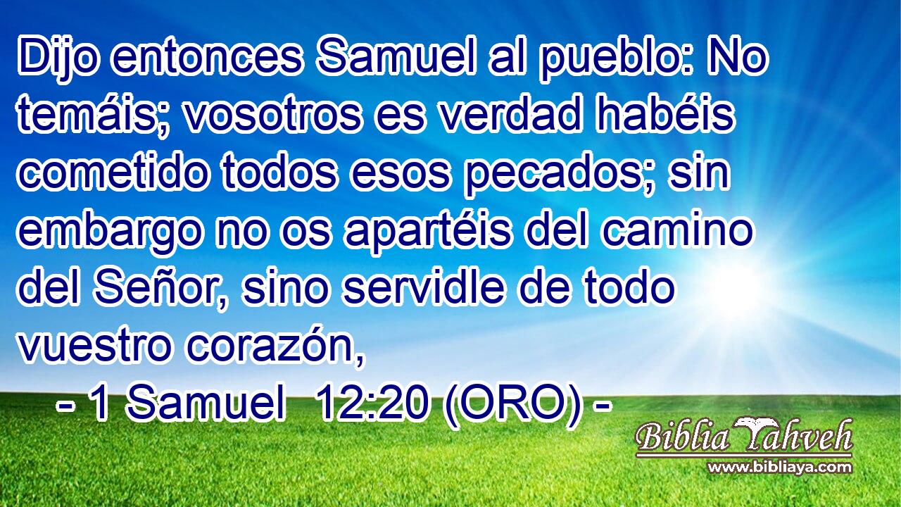  Dijo entonces Samuel al pueblo: No temáis; vosotros es verdad habéis cometido todos esos pecados; sin embargo no os apartéis del camino del Señor, sino servidle de todo vuestro corazón, 