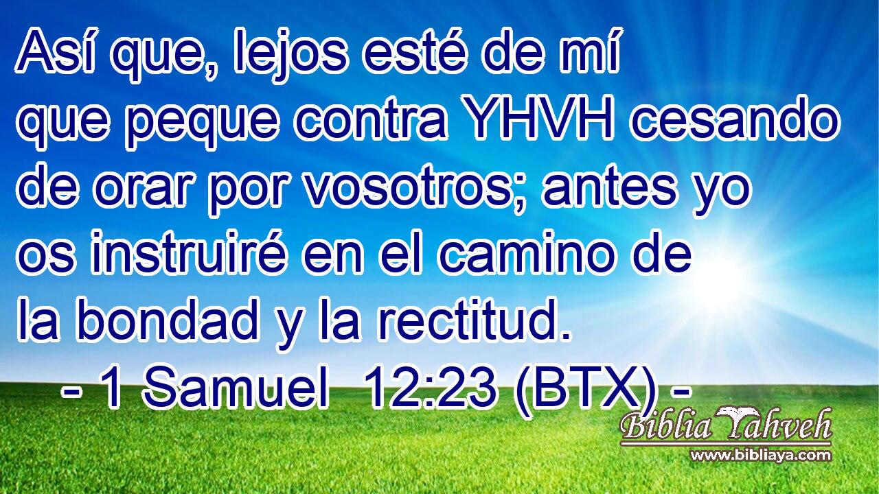 Así que, lejos esté de mí que peque contra YHVH cesando de orar por vosotros; antes yo os instruiré en el camino de la bondad y la rectitud.