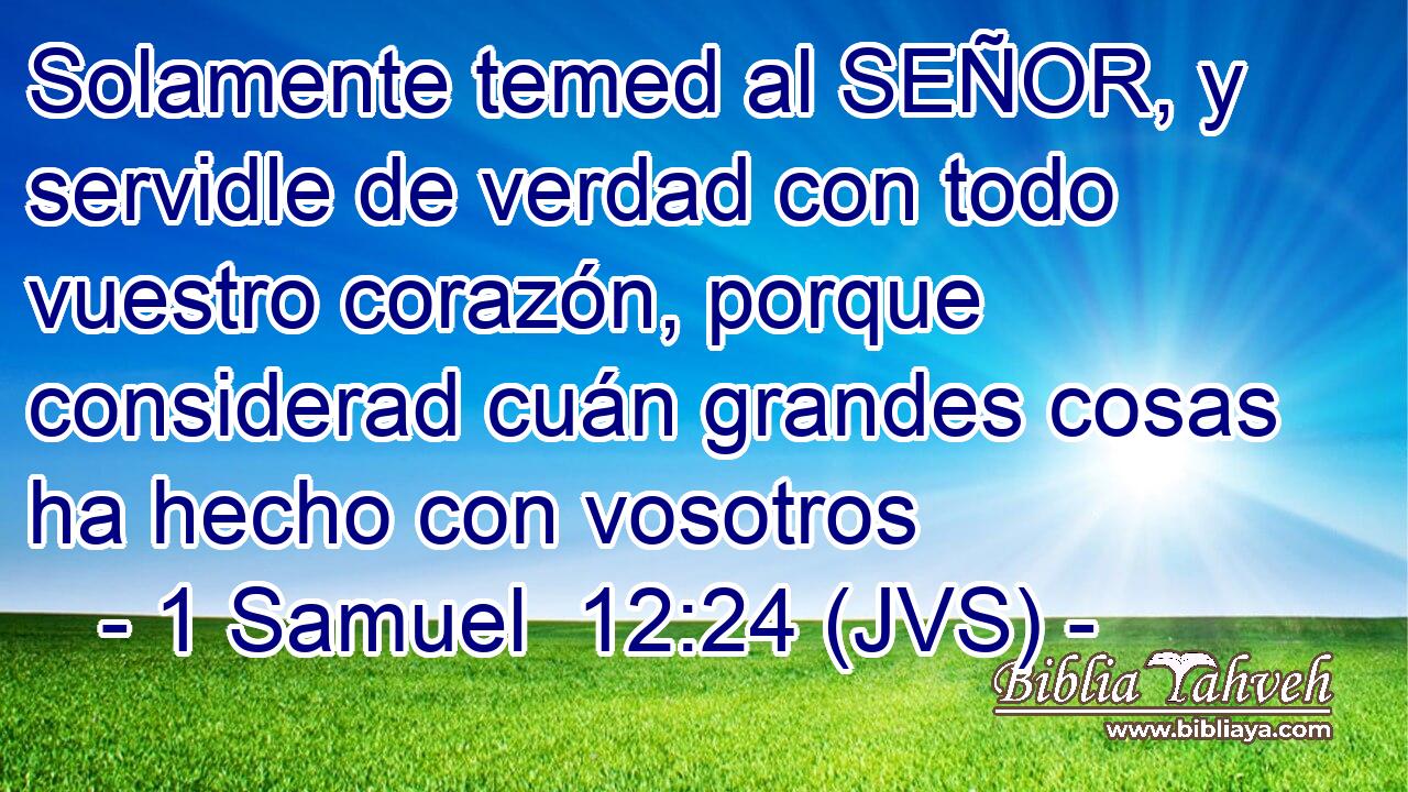 Solamente temed al SEÑOR, y servidle de verdad con todo vuestro corazón, porque considerad cuán grandes cosas ha hecho con vosotros
